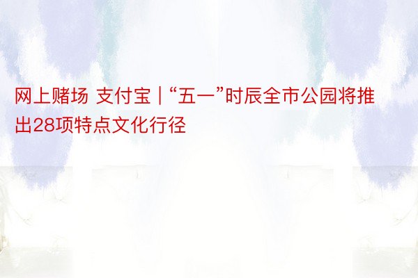 网上赌场 支付宝 | “五一”时辰全市公园将推出28项特点文化行径