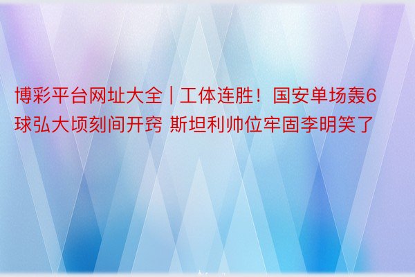 博彩平台网址大全 | 工体连胜！国安单场轰6球弘大顷刻间开窍 斯坦利帅位牢固李明笑了