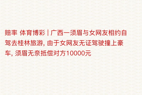 赔率 体育博彩 | 广西一须眉与女网友相约自驾去桂林旅游， 由于女网友无证驾驶撞上豪车， 须眉无奈抵偿对方10000元