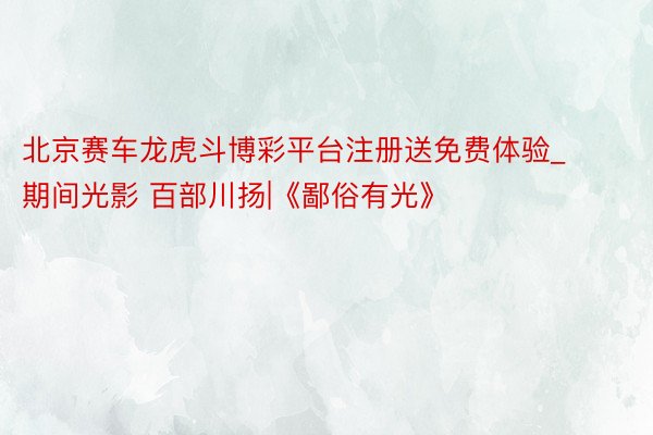 北京赛车龙虎斗博彩平台注册送免费体验_期间光影 百部川扬|《鄙俗有光》
