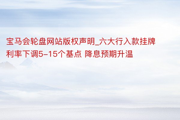 宝马会轮盘网站版权声明_六大行入款挂牌利率下调5-15个基点 降息预期升温