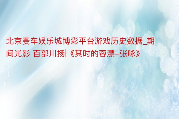 北京赛车娱乐城博彩平台游戏历史数据_期间光影 百部川扬|《其时的蓉漂-张咏》