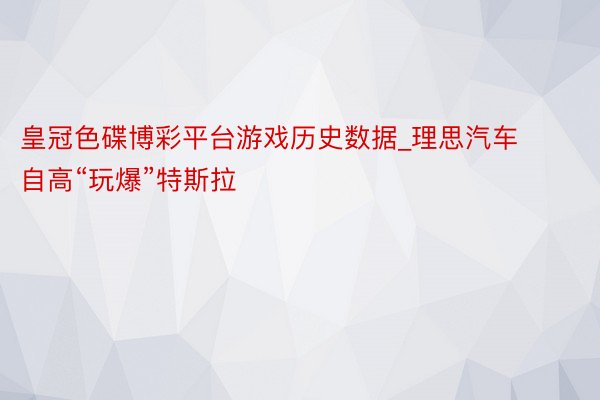 皇冠色碟博彩平台游戏历史数据_理思汽车自高“玩爆”特斯拉
