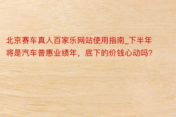 北京赛车真人百家乐网站使用指南_下半年将是汽车普惠业绩年，底下的价钱心动吗？