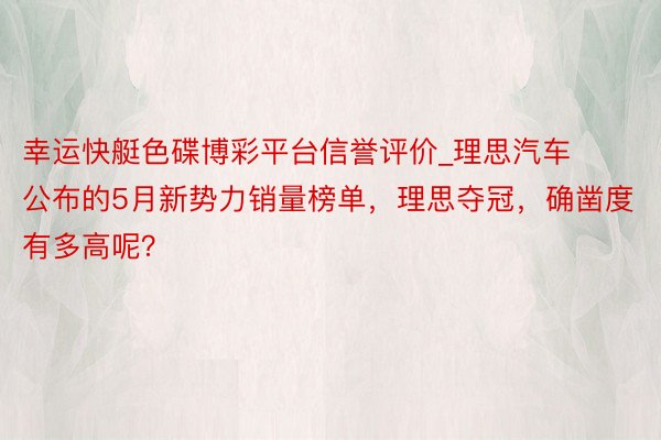 幸运快艇色碟博彩平台信誉评价_理思汽车公布的5月新势力销量榜单，理思夺冠，确凿度有多高呢？
