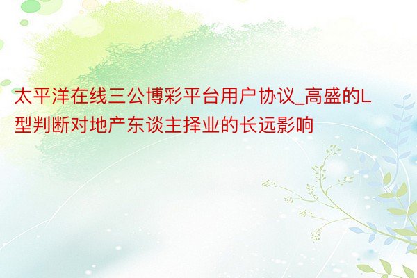太平洋在线三公博彩平台用户协议_高盛的L型判断对地产东谈主择业的长远影响